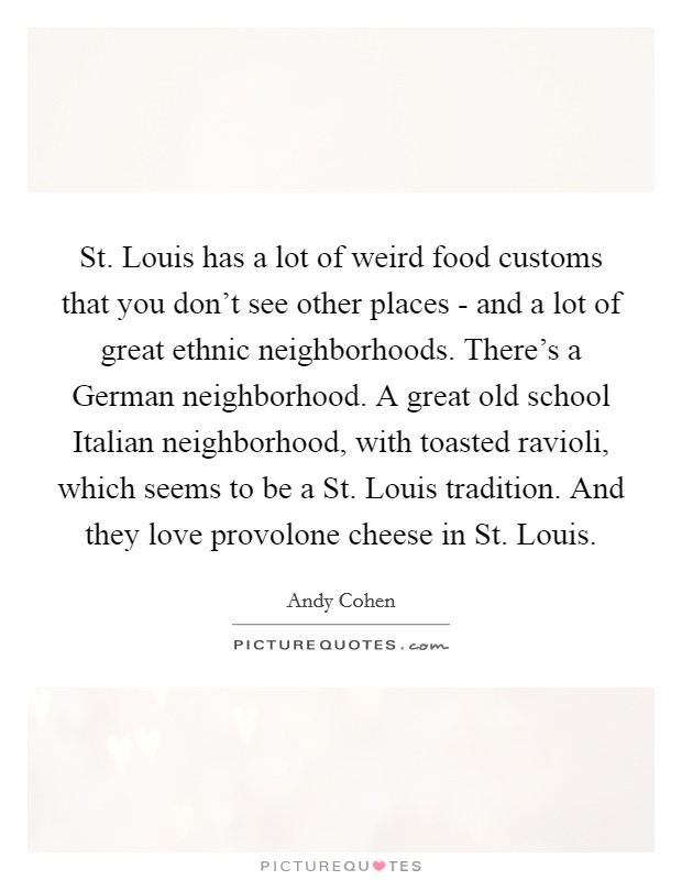 St. Louis has a lot of weird food customs that you don't see other places - and a lot of great ethnic neighborhoods. There's a German neighborhood. A great old school Italian neighborhood, with toasted ravioli, which seems to be a St. Louis tradition. And they love provolone cheese in St. Louis. Picture Quote #1