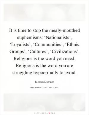 It is time to stop the mealy-mouthed euphemisms: ‘Nationalists’, ‘Loyalists’, ‘Communities’, ‘Ethnic Groups’, ‘Cultures’, ‘Civilizations’. Religions is the word you need. Religions is the word you are struggling hypocritially to avoid Picture Quote #1