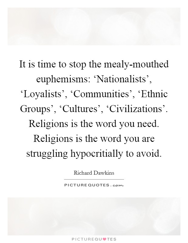 It is time to stop the mealy-mouthed euphemisms: ‘Nationalists', ‘Loyalists', ‘Communities', ‘Ethnic Groups', ‘Cultures', ‘Civilizations'. Religions is the word you need. Religions is the word you are struggling hypocritially to avoid. Picture Quote #1