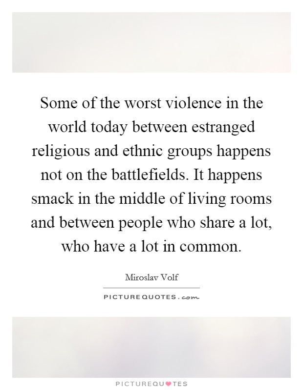 Some of the worst violence in the world today between estranged religious and ethnic groups happens not on the battlefields. It happens smack in the middle of living rooms and between people who share a lot, who have a lot in common. Picture Quote #1