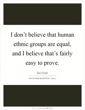 I don’t believe that human ethnic groups are equal, and I believe that’s fairly easy to prove Picture Quote #1