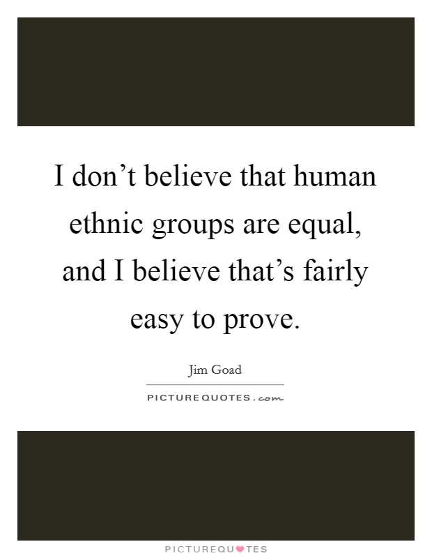 I don't believe that human ethnic groups are equal, and I believe that's fairly easy to prove. Picture Quote #1