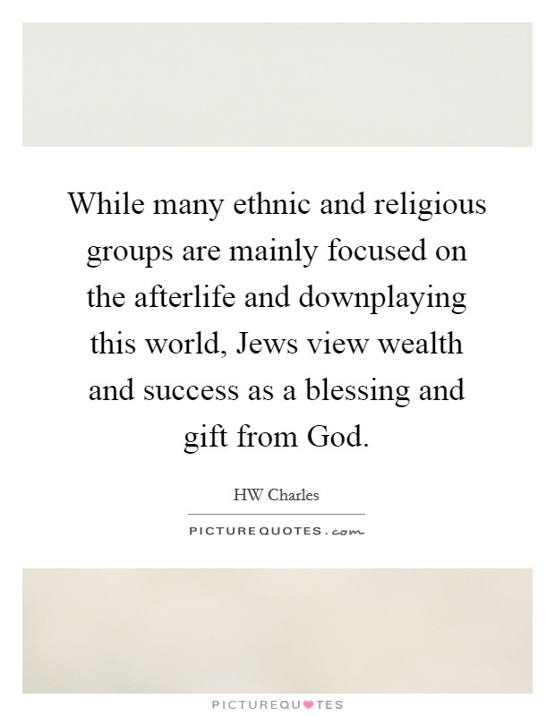 While many ethnic and religious groups are mainly focused on the afterlife and downplaying this world, Jews view wealth and success as a blessing and gift from God. Picture Quote #1