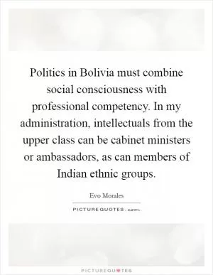 Politics in Bolivia must combine social consciousness with professional competency. In my administration, intellectuals from the upper class can be cabinet ministers or ambassadors, as can members of Indian ethnic groups Picture Quote #1