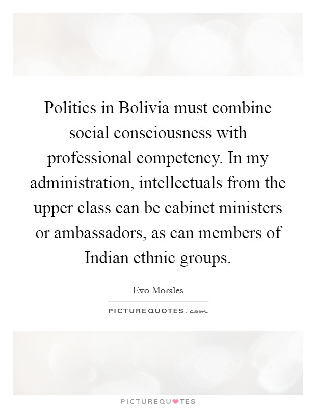 Politics in Bolivia must combine social consciousness with professional competency. In my administration, intellectuals from the upper class can be cabinet ministers or ambassadors, as can members of Indian ethnic groups. Picture Quote #1