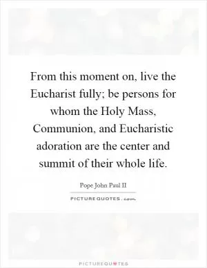 From this moment on, live the Eucharist fully; be persons for whom the Holy Mass, Communion, and Eucharistic adoration are the center and summit of their whole life Picture Quote #1