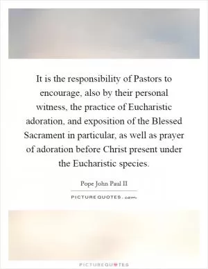 It is the responsibility of Pastors to encourage, also by their personal witness, the practice of Eucharistic adoration, and exposition of the Blessed Sacrament in particular, as well as prayer of adoration before Christ present under the Eucharistic species Picture Quote #1