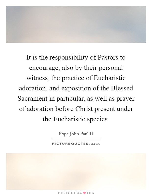 It is the responsibility of Pastors to encourage, also by their personal witness, the practice of Eucharistic adoration, and exposition of the Blessed Sacrament in particular, as well as prayer of adoration before Christ present under the Eucharistic species. Picture Quote #1