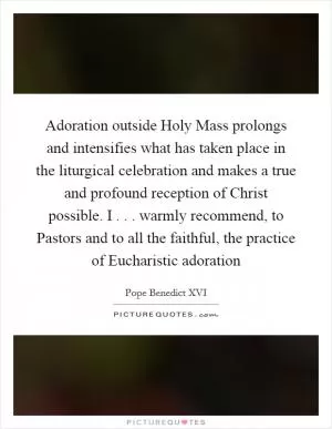 Adoration outside Holy Mass prolongs and intensifies what has taken place in the liturgical celebration and makes a true and profound reception of Christ possible. I . . . warmly recommend, to Pastors and to all the faithful, the practice of Eucharistic adoration Picture Quote #1