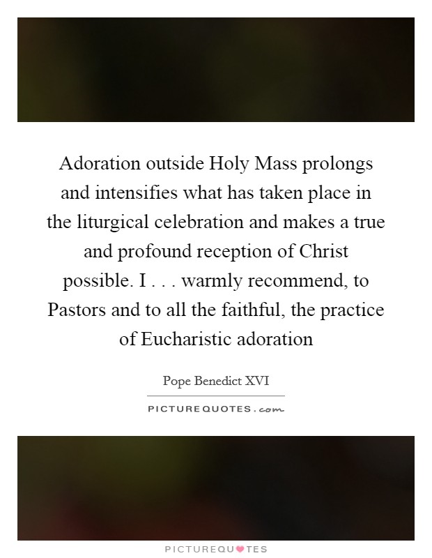 Adoration outside Holy Mass prolongs and intensifies what has taken place in the liturgical celebration and makes a true and profound reception of Christ possible. I . . . warmly recommend, to Pastors and to all the faithful, the practice of Eucharistic adoration Picture Quote #1