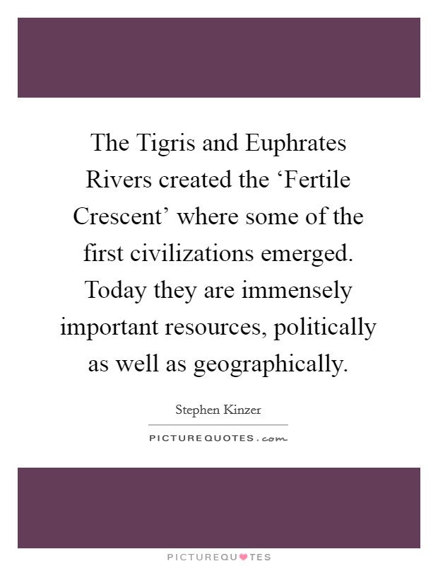 The Tigris and Euphrates Rivers created the ‘Fertile Crescent' where some of the first civilizations emerged. Today they are immensely important resources, politically as well as geographically. Picture Quote #1