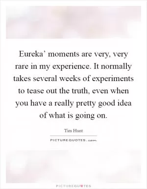 Eureka’ moments are very, very rare in my experience. It normally takes several weeks of experiments to tease out the truth, even when you have a really pretty good idea of what is going on Picture Quote #1