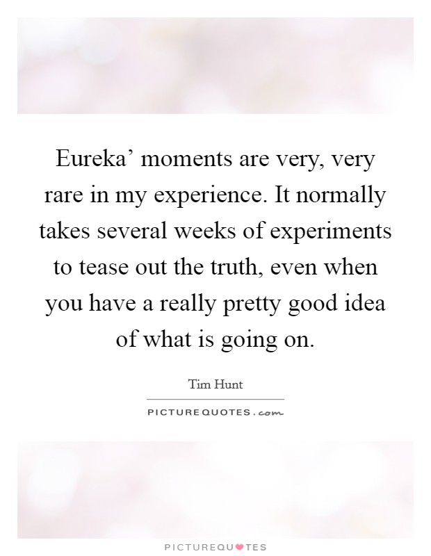 Eureka' moments are very, very rare in my experience. It normally takes several weeks of experiments to tease out the truth, even when you have a really pretty good idea of what is going on. Picture Quote #1
