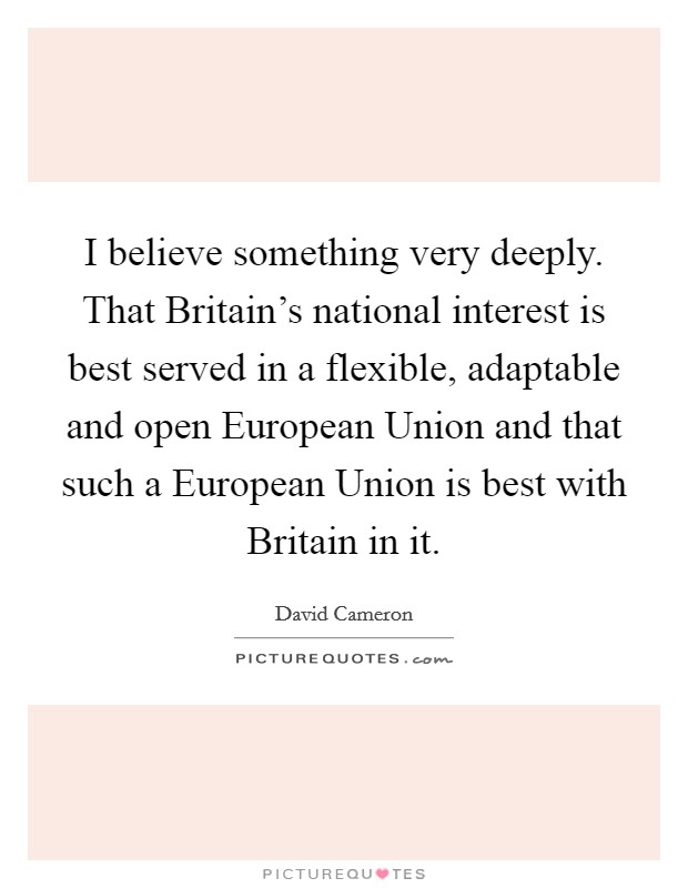 I believe something very deeply. That Britain's national interest is best served in a flexible, adaptable and open European Union and that such a European Union is best with Britain in it. Picture Quote #1