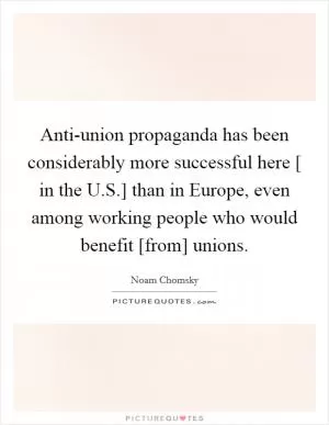 Anti-union propaganda has been considerably more successful here [ in the U.S.] than in Europe, even among working people who would benefit [from] unions Picture Quote #1
