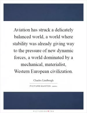 Aviation has struck a delicately balanced world, a world where stability was already giving way to the pressure of new dynamic forces, a world dominated by a mechanical, materialist, Western European civilization Picture Quote #1