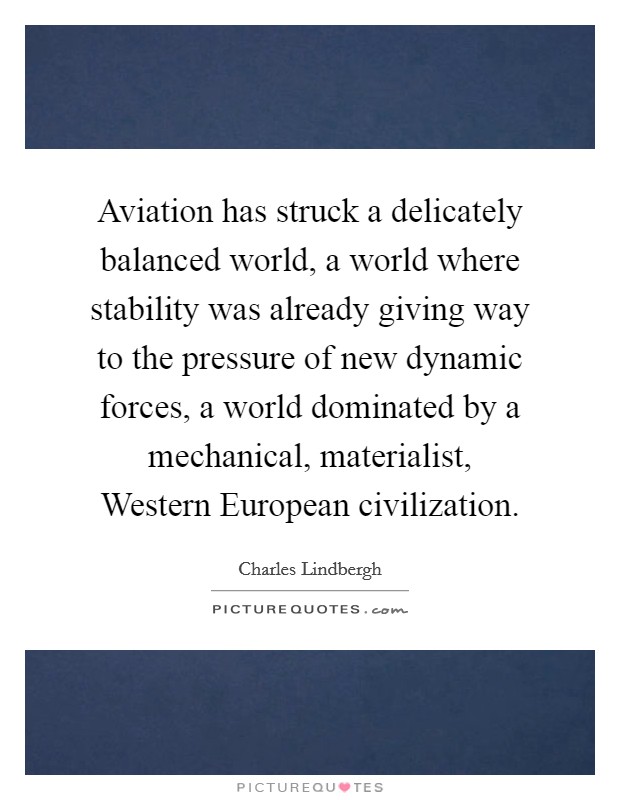 Aviation has struck a delicately balanced world, a world where stability was already giving way to the pressure of new dynamic forces, a world dominated by a mechanical, materialist, Western European civilization. Picture Quote #1