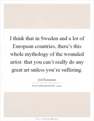 I think that in Sweden and a lot of European countries, there’s this whole mythology of the wounded artist: that you can’t really do any great art unless you’re suffering Picture Quote #1