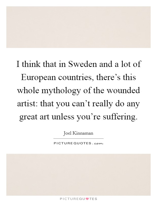 I think that in Sweden and a lot of European countries, there's this whole mythology of the wounded artist: that you can't really do any great art unless you're suffering. Picture Quote #1