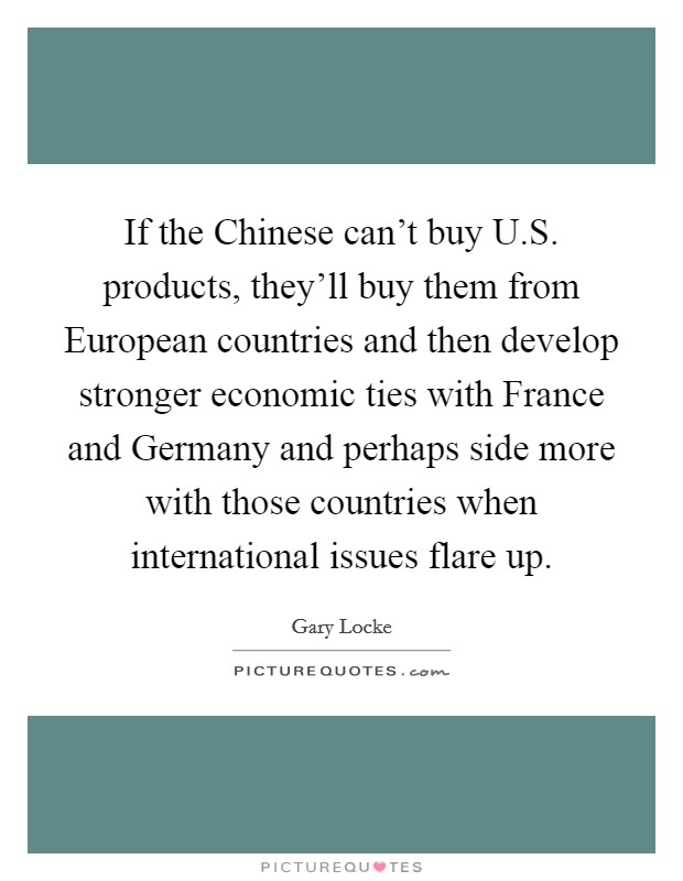 If the Chinese can't buy U.S. products, they'll buy them from European countries and then develop stronger economic ties with France and Germany and perhaps side more with those countries when international issues flare up. Picture Quote #1