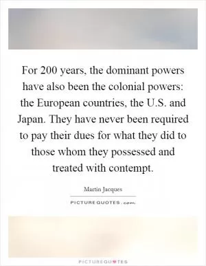 For 200 years, the dominant powers have also been the colonial powers: the European countries, the U.S. and Japan. They have never been required to pay their dues for what they did to those whom they possessed and treated with contempt Picture Quote #1