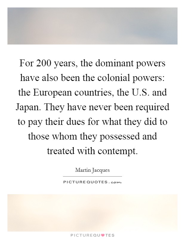 For 200 years, the dominant powers have also been the colonial powers: the European countries, the U.S. and Japan. They have never been required to pay their dues for what they did to those whom they possessed and treated with contempt. Picture Quote #1