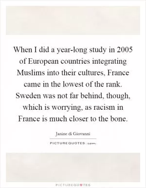 When I did a year-long study in 2005 of European countries integrating Muslims into their cultures, France came in the lowest of the rank. Sweden was not far behind, though, which is worrying, as racism in France is much closer to the bone Picture Quote #1