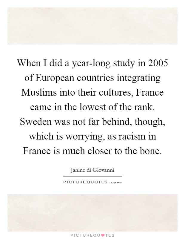 When I did a year-long study in 2005 of European countries integrating Muslims into their cultures, France came in the lowest of the rank. Sweden was not far behind, though, which is worrying, as racism in France is much closer to the bone. Picture Quote #1
