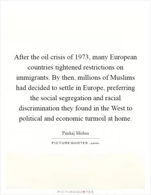After the oil crisis of 1973, many European countries tightened restrictions on immigrants. By then, millions of Muslims had decided to settle in Europe, preferring the social segregation and racial discrimination they found in the West to political and economic turmoil at home Picture Quote #1
