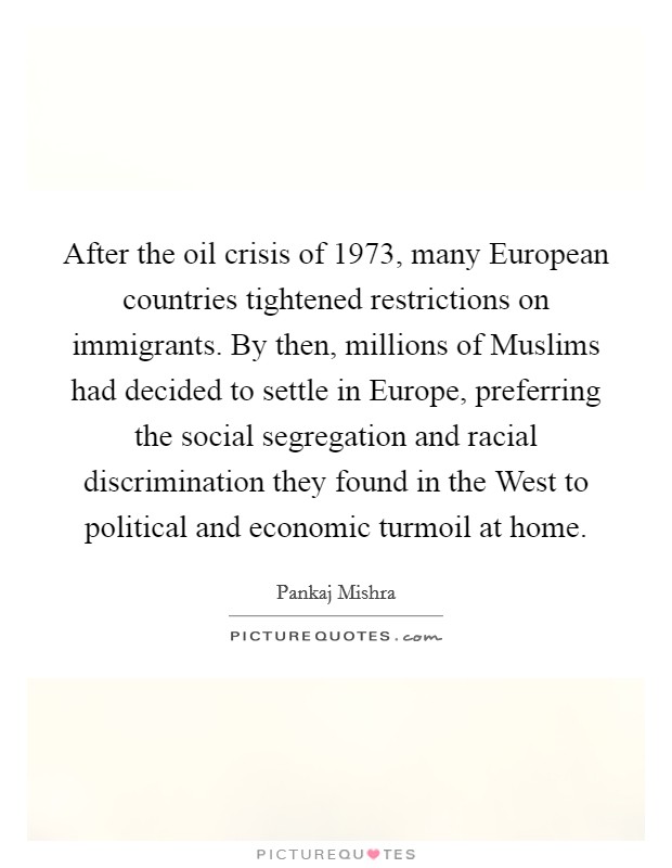 After the oil crisis of 1973, many European countries tightened restrictions on immigrants. By then, millions of Muslims had decided to settle in Europe, preferring the social segregation and racial discrimination they found in the West to political and economic turmoil at home. Picture Quote #1
