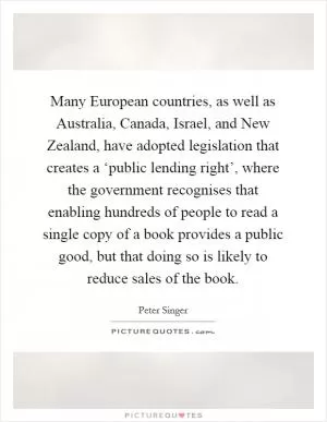 Many European countries, as well as Australia, Canada, Israel, and New Zealand, have adopted legislation that creates a ‘public lending right’, where the government recognises that enabling hundreds of people to read a single copy of a book provides a public good, but that doing so is likely to reduce sales of the book Picture Quote #1