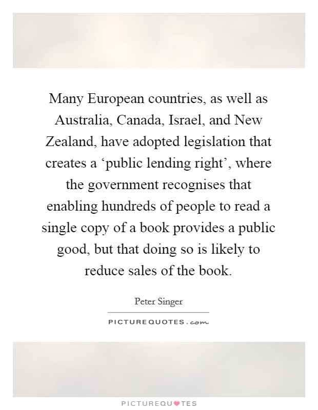 Many European countries, as well as Australia, Canada, Israel, and New Zealand, have adopted legislation that creates a ‘public lending right', where the government recognises that enabling hundreds of people to read a single copy of a book provides a public good, but that doing so is likely to reduce sales of the book. Picture Quote #1