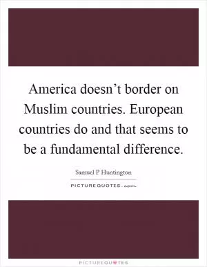 America doesn’t border on Muslim countries. European countries do and that seems to be a fundamental difference Picture Quote #1