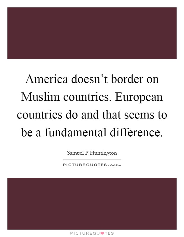 America doesn't border on Muslim countries. European countries do and that seems to be a fundamental difference. Picture Quote #1