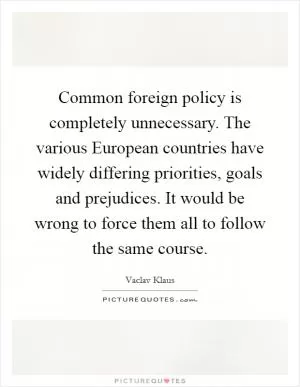 Common foreign policy is completely unnecessary. The various European countries have widely differing priorities, goals and prejudices. It would be wrong to force them all to follow the same course Picture Quote #1