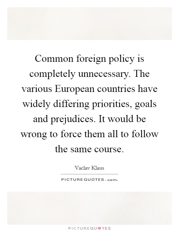 Common foreign policy is completely unnecessary. The various European countries have widely differing priorities, goals and prejudices. It would be wrong to force them all to follow the same course. Picture Quote #1