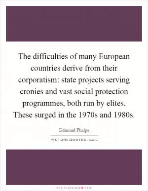 The difficulties of many European countries derive from their corporatism: state projects serving cronies and vast social protection programmes, both run by elites. These surged in the 1970s and 1980s Picture Quote #1
