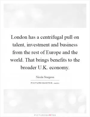 London has a centrifugal pull on talent, investment and business from the rest of Europe and the world. That brings benefits to the broader U.K. economy Picture Quote #1