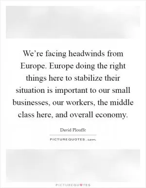 We’re facing headwinds from Europe. Europe doing the right things here to stabilize their situation is important to our small businesses, our workers, the middle class here, and overall economy Picture Quote #1
