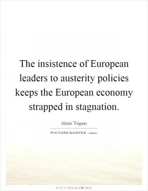 The insistence of European leaders to austerity policies keeps the European economy strapped in stagnation Picture Quote #1