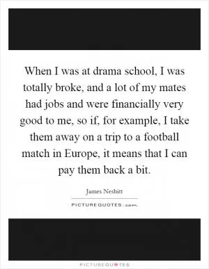 When I was at drama school, I was totally broke, and a lot of my mates had jobs and were financially very good to me, so if, for example, I take them away on a trip to a football match in Europe, it means that I can pay them back a bit Picture Quote #1