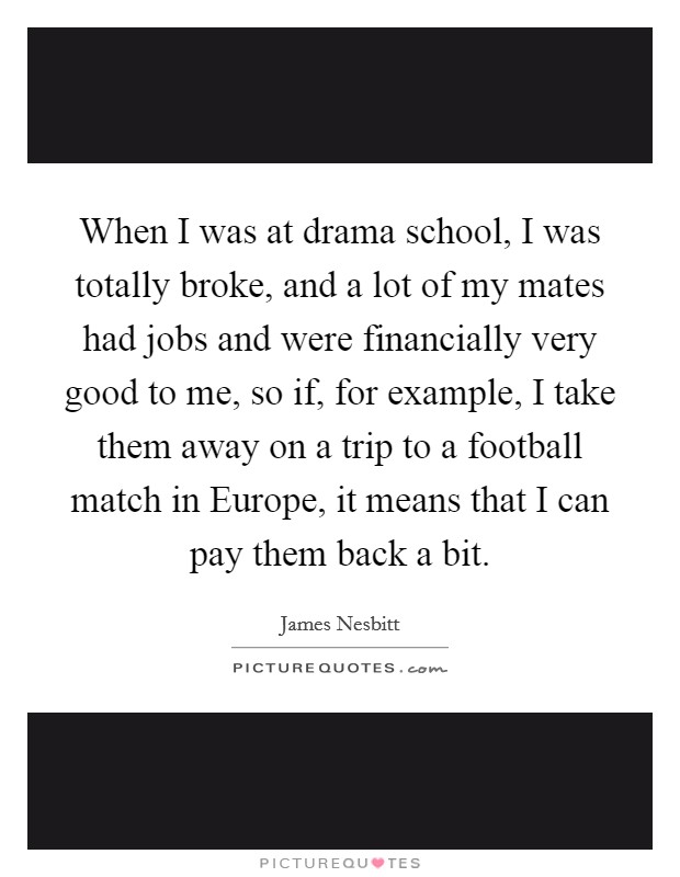 When I was at drama school, I was totally broke, and a lot of my mates had jobs and were financially very good to me, so if, for example, I take them away on a trip to a football match in Europe, it means that I can pay them back a bit. Picture Quote #1