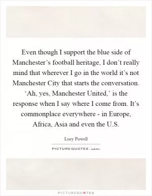 Even though I support the blue side of Manchester’s football heritage, I don’t really mind that wherever I go in the world it’s not Manchester City that starts the conversation. ‘Ah, yes, Manchester United,’ is the response when I say where I come from. It’s commonplace everywhere - in Europe, Africa, Asia and even the U.S Picture Quote #1