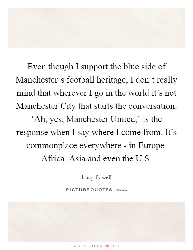 Even though I support the blue side of Manchester's football heritage, I don't really mind that wherever I go in the world it's not Manchester City that starts the conversation. ‘Ah, yes, Manchester United,' is the response when I say where I come from. It's commonplace everywhere - in Europe, Africa, Asia and even the U.S. Picture Quote #1