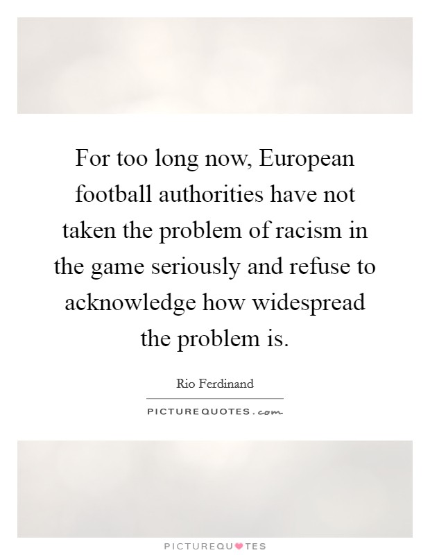 For too long now, European football authorities have not taken the problem of racism in the game seriously and refuse to acknowledge how widespread the problem is. Picture Quote #1