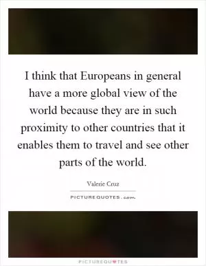 I think that Europeans in general have a more global view of the world because they are in such proximity to other countries that it enables them to travel and see other parts of the world Picture Quote #1