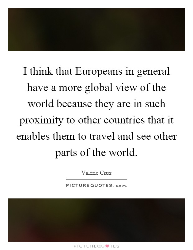 I think that Europeans in general have a more global view of the world because they are in such proximity to other countries that it enables them to travel and see other parts of the world. Picture Quote #1