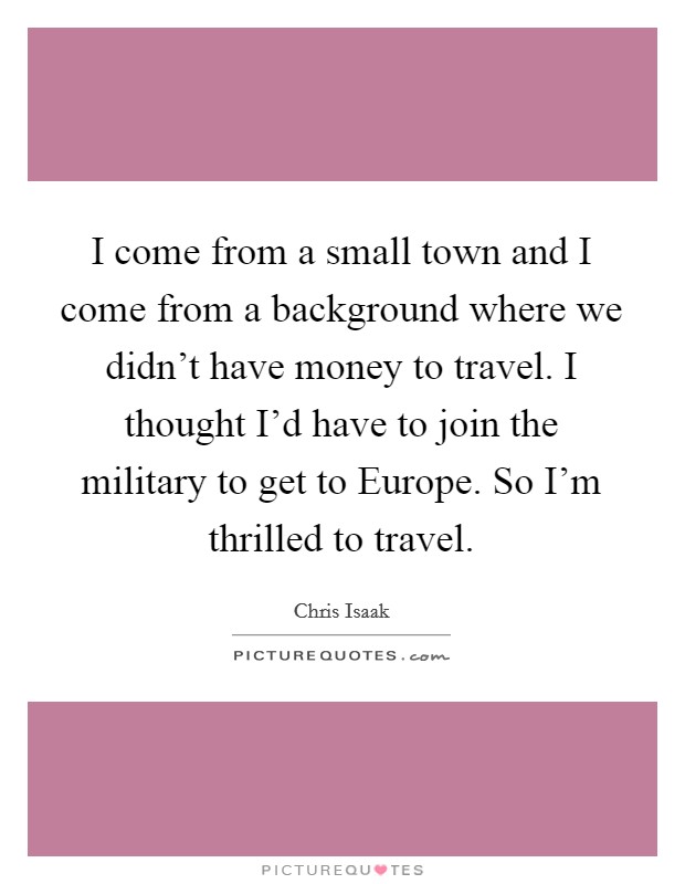 I come from a small town and I come from a background where we didn't have money to travel. I thought I'd have to join the military to get to Europe. So I'm thrilled to travel. Picture Quote #1