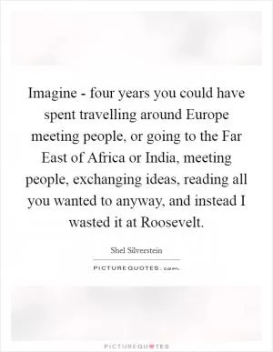Imagine - four years you could have spent travelling around Europe meeting people, or going to the Far East of Africa or India, meeting people, exchanging ideas, reading all you wanted to anyway, and instead I wasted it at Roosevelt Picture Quote #1