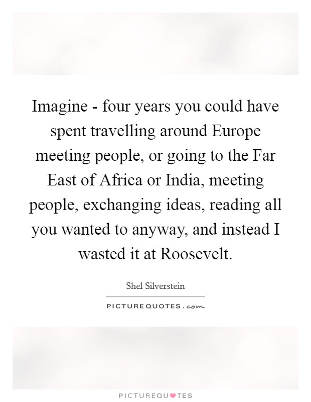 Imagine - four years you could have spent travelling around Europe meeting people, or going to the Far East of Africa or India, meeting people, exchanging ideas, reading all you wanted to anyway, and instead I wasted it at Roosevelt. Picture Quote #1